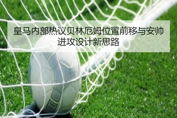 皇马内部热议贝林厄姆位置前移与安帅进攻设计新思路
