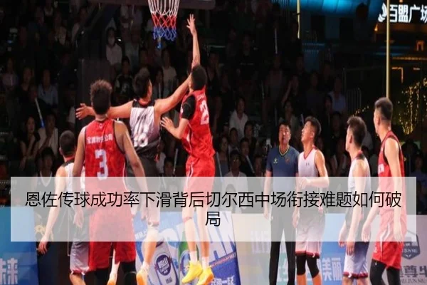 恩佐传球成功率下滑背后切尔西中场衔接难题如何破局